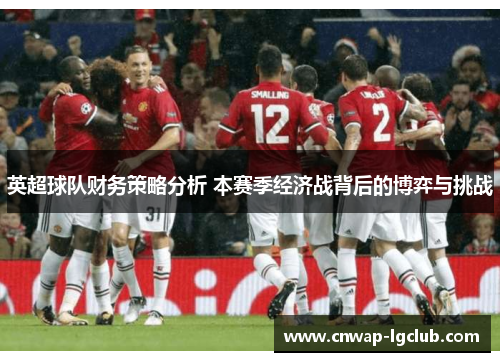 英超球队财务策略分析 本赛季经济战背后的博弈与挑战