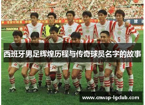 西班牙男足辉煌历程与传奇球员名字的故事 西班牙男足辉煌历程与传奇球员名字的故事