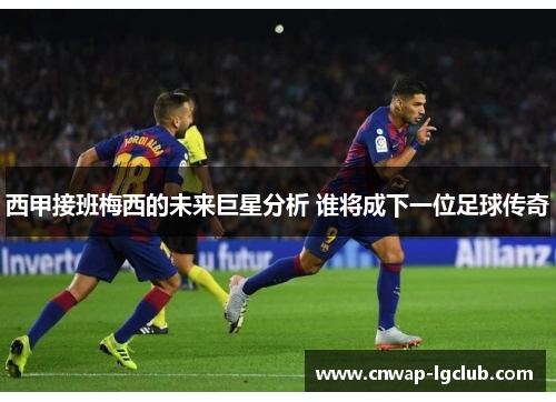 西甲接班梅西的未来巨星分析 谁将成下一位足球传奇 西甲接班梅西的未来巨星分析 谁将成下一位足球传奇