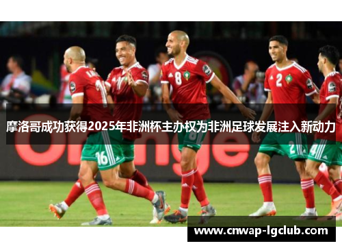 摩洛哥成功获得2025年非洲杯主办权为非洲足球发展注入新动力