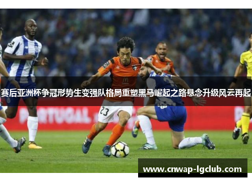 赛后亚洲杯争冠形势生变强队格局重塑黑马崛起之路悬念升级风云再起